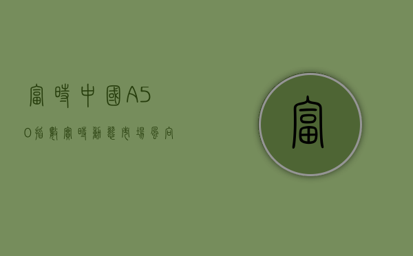 富时中国A50指数实时动态，市场风向标与投资机会