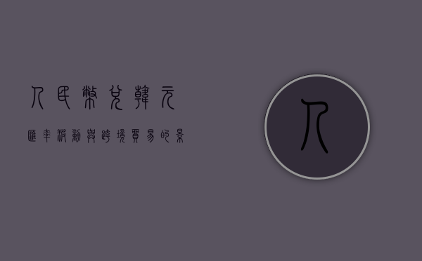 人民币兑韩元，汇率波动与跨境贸易的影响