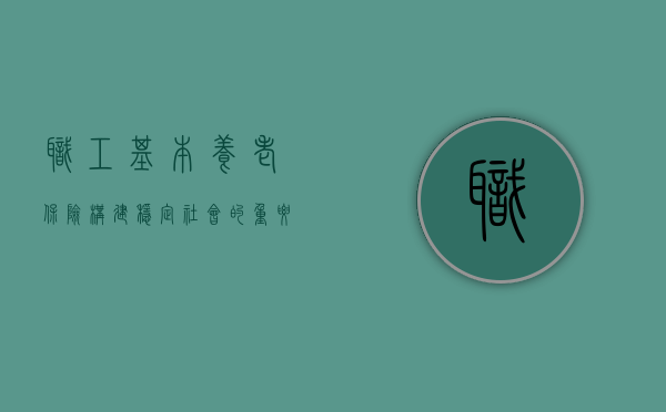职工基本养老保险，构建稳定社会的重要基石