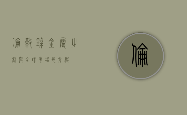伦敦镍，金属之魅与全球市场的交织