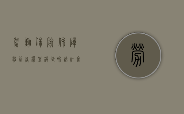 劳动保险，保障劳动者权益，构建和谐社会