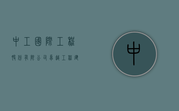 中工国际工程股份有限公司，卓越工程建设的引领者