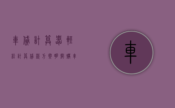 车贷计算器，轻松计算贷款方案，明智购车决策