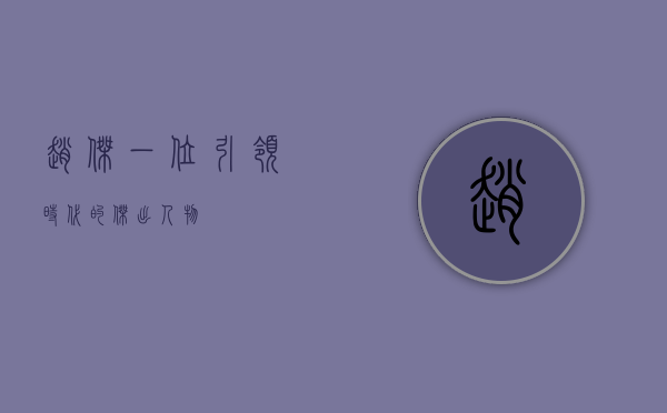 赵杰，一位引领时代的杰出人物