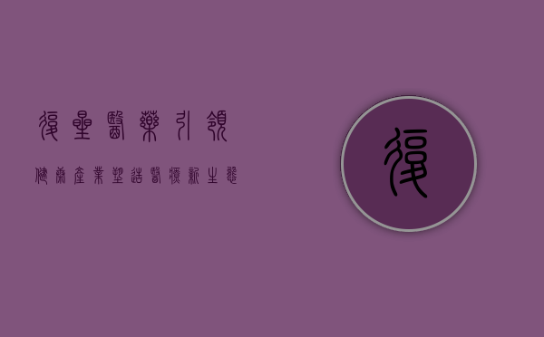 复星医药,引领健康产业,塑造医疗新生态