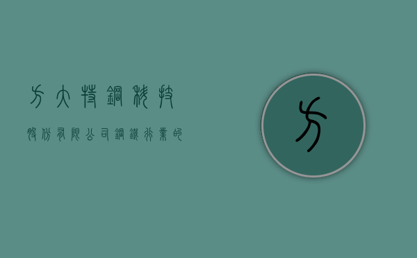 方大特钢科技股份有限公司，钢铁行业的璀璨明珠