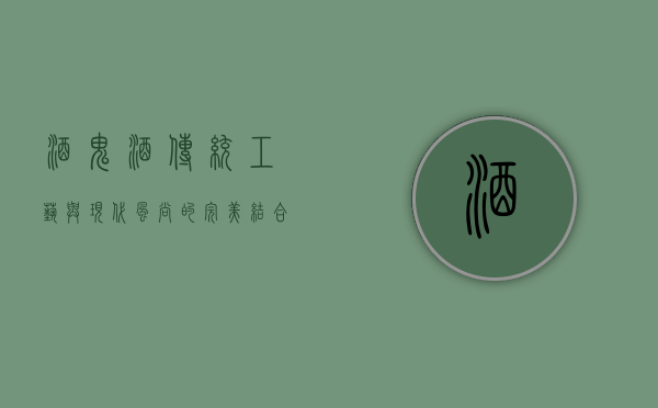 酒鬼酒，传统工艺与现代风尚的完美结合