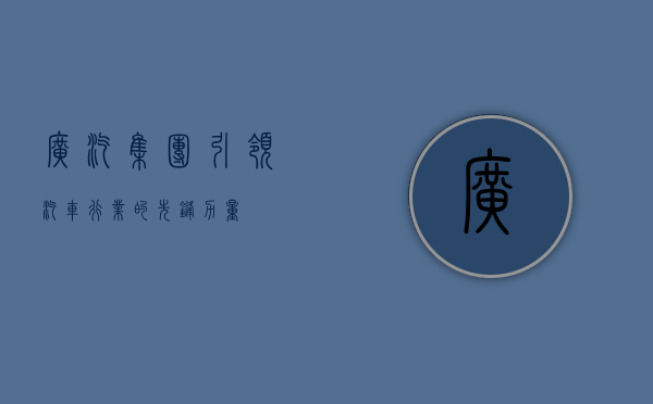 广汽集团，引领汽车行业的先锋力量