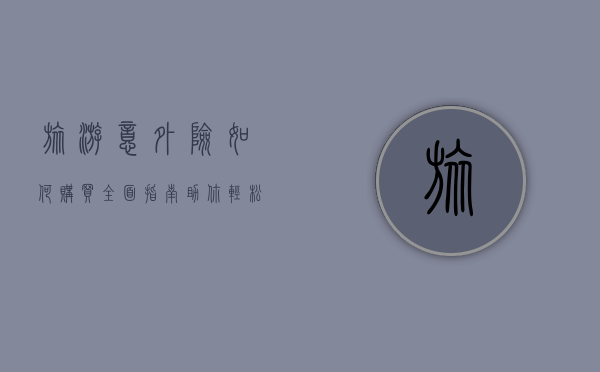 旅游意外险如何购买？全面指南助你轻松决策