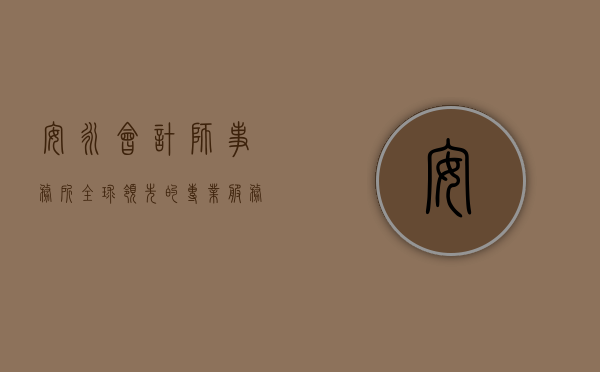 安永会计师事务所，全球领先的专业服务巨头