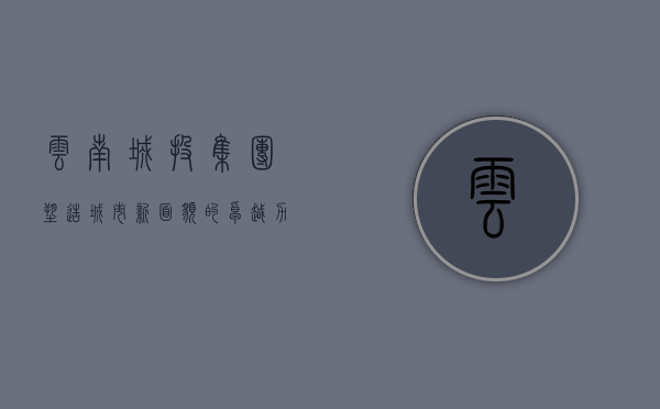 云南城投集团,塑造城市新面貌的卓越力量