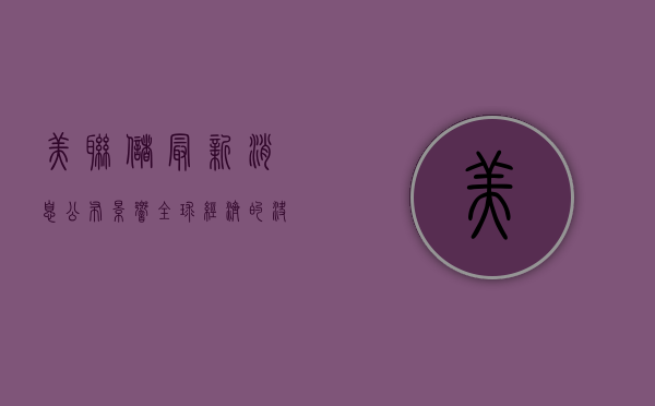 美联储最新消息公布，影响全球经济的决策动向