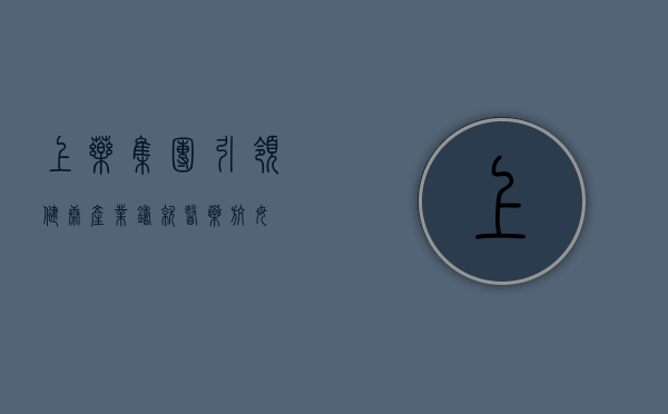 上药集团，引领健康产业，铸就医药航母