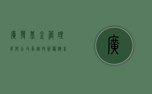 广发基金管理有限公司，卓越投资，稳健前行