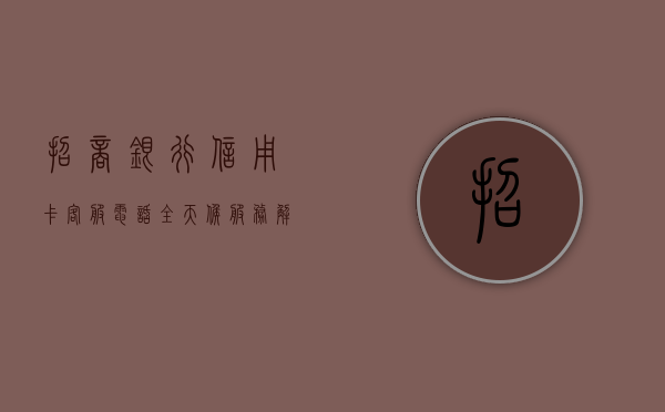 招商银行信用卡客服电话，全天候服务，解决您的金融疑难