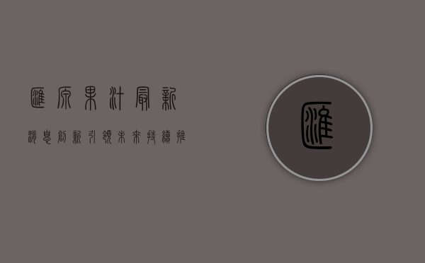 汇源果汁最新消息,创新引领未来,持续推动行业变革