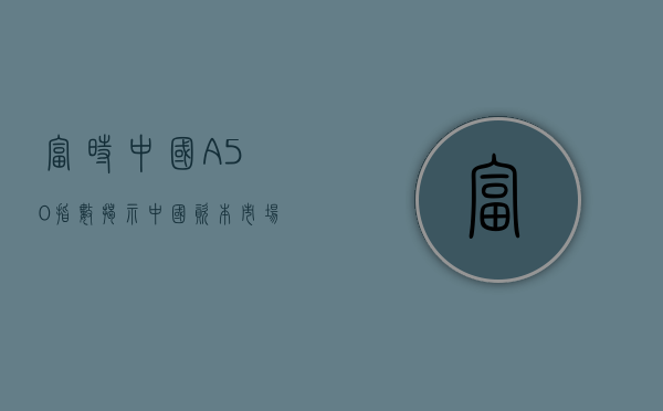 富时中国A50指数，揭示中国资本市场的风向标