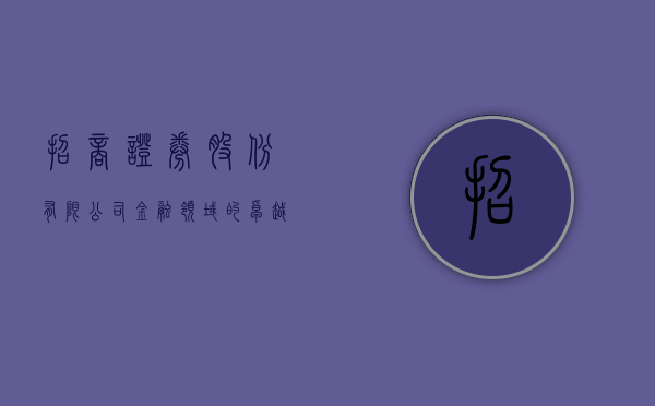 招商证券股份有限公司，金融领域的卓越领航者