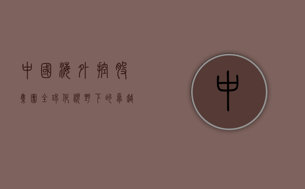 中国海外控股集团，全球化视野下的卓越发展