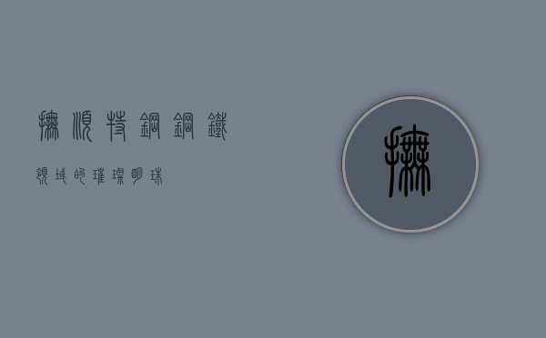 抚顺特钢，钢铁领域的璀璨明珠