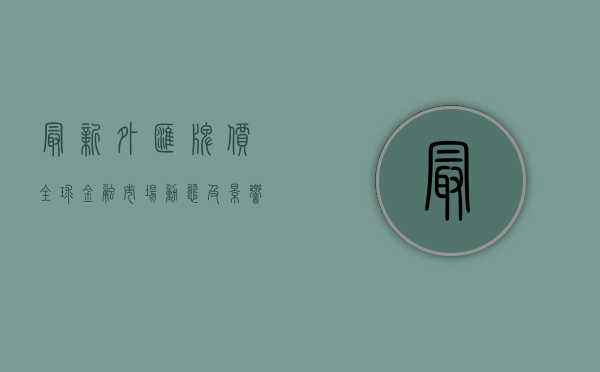 最新外汇牌价，全球金融市场动态及影响因素分析