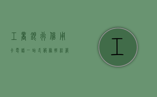 工商银行信用卡电话，一站式服务，轻松管理您的信用卡